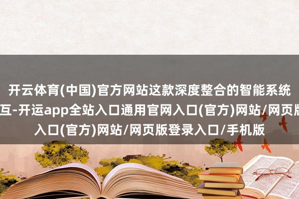 开云体育(中国)官方网站这款深度整合的智能系统不再局限于语音交互-开运app全站入口通用官网入口(官方)网站/网页版登录入口/手机版