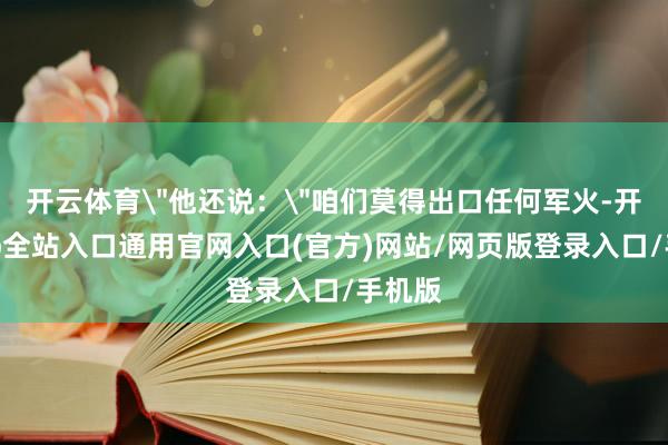 开云体育＂他还说：＂咱们莫得出口任何军火-开运app全站入口通用官网入口(官方)网站/网页版登录入口/手机版