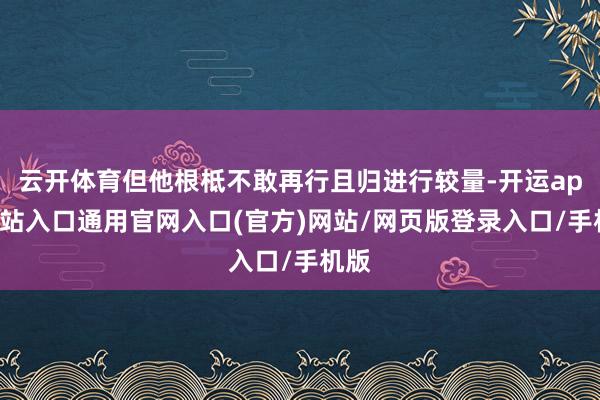 云开体育但他根柢不敢再行且归进行较量-开运app全站入口通用官网入口(官方)网站/网页版登录入口/手机版