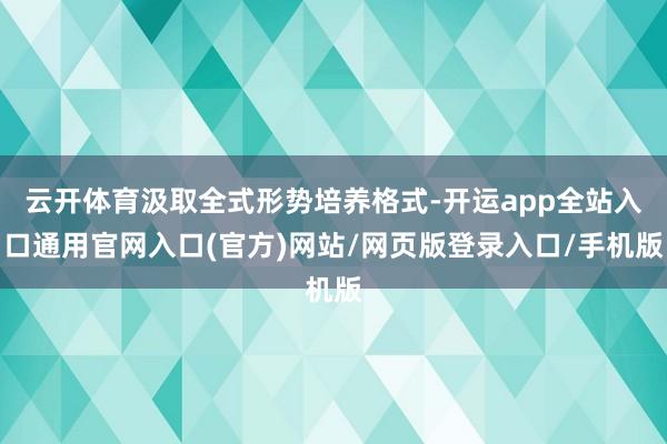 云开体育汲取全式形势培养格式-开运app全站入口通用官网入口(官方)网站/网页版登录入口/手机版