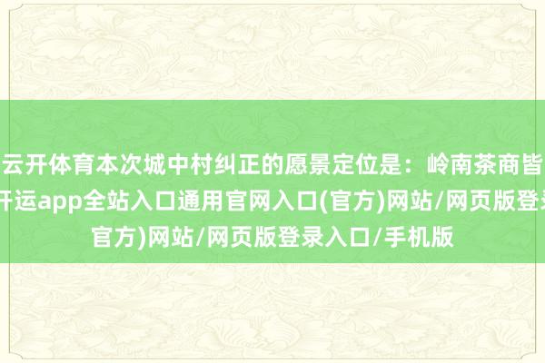 云开体育本次城中村纠正的愿景定位是:岭南茶商皆·滨水活力区-开运app全站入口通用官网入口(官方)网站/网页版登录入口/手机版