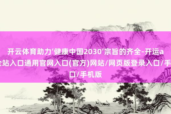 开云体育助力‘健康中国2030’宗旨的齐全-开运app全站入口通用官网入口(官方)网站/网页版登录入口/手机版