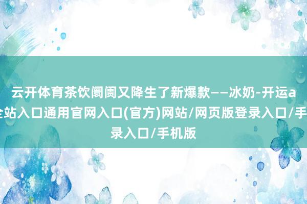 云开体育茶饮阛阓又降生了新爆款——冰奶-开运app全站入口通用官网入口(官方)网站/网页版登录入口/手机版