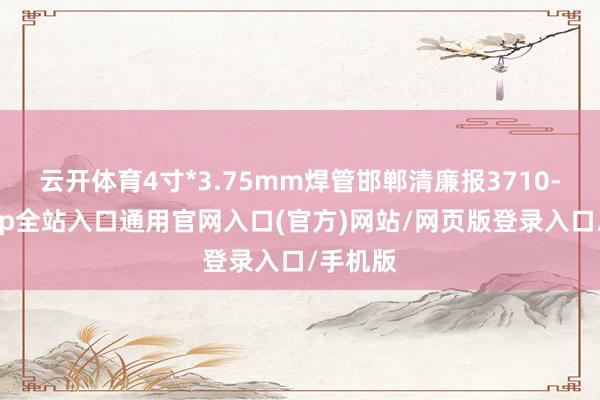 云开体育4寸*3.75mm焊管邯郸清廉报3710-开运app全站入口通用官网入口(官方)网站/网页版登录入口/手机版