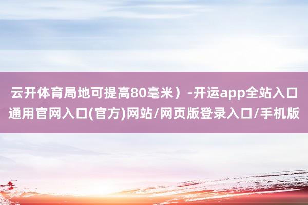 云开体育局地可提高80毫米）-开运app全站入口通用官网入口(官方)网站/网页版登录入口/手机版