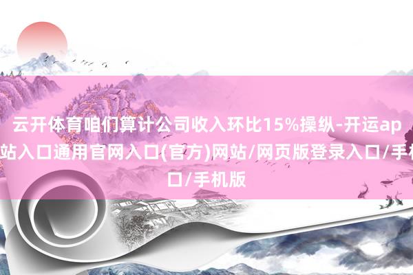 云开体育咱们算计公司收入环比15%操纵-开运app全站入口通用官网入口(官方)网站/网页版登录入口/手机版