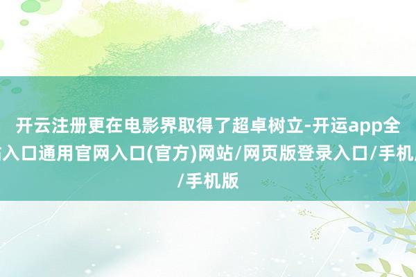 开云注册更在电影界取得了超卓树立-开运app全站入口通用官网入口(官方)网站/网页版登录入口/手机版