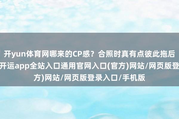 开yun体育网哪来的CP感?合照时真有点彼此拖后腿的意旨道理-开运app全站入口通用官网入口(官方)网站/网页版登录入口/手机版