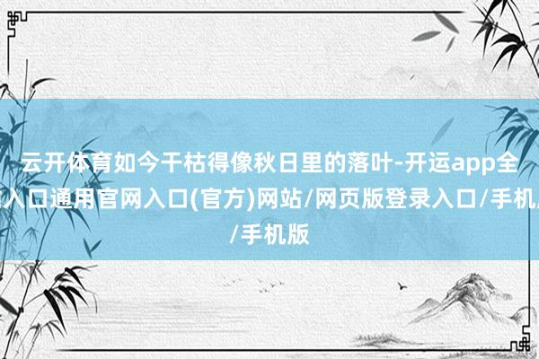 云开体育如今干枯得像秋日里的落叶-开运app全站入口通用官网入口(官方)网站/网页版登录入口/手机版
