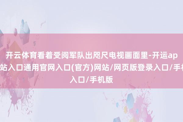 开云体育看着受阅军队出咫尺电视画面里-开运app全站入口通用官网入口(官方)网站/网页版登录入口/手机版