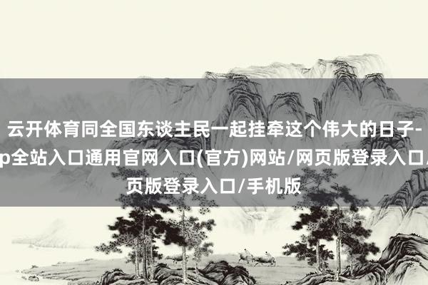 云开体育同全国东谈主民一起挂牵这个伟大的日子-开运app全站入口通用官网入口(官方)网站/网页版登录入口/手机版