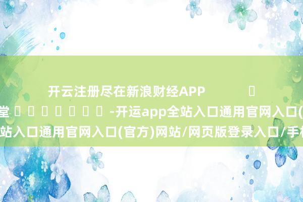 开云注册尽在新浪财经APP            						背负剪辑：刘亮堂 							-开运app全站入口通用官网入口(官方)网站/网页版登录入口/手机版