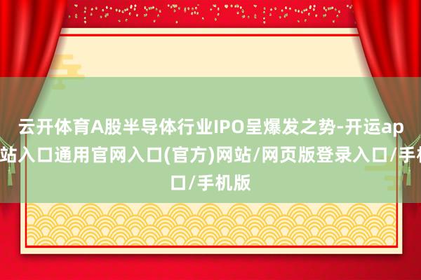 云开体育A股半导体行业IPO呈爆发之势-开运app全站入口通用官网入口(官方)网站/网页版登录入口/手机版