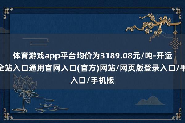 体育游戏app平台均价为3189.08元/吨-开运app全站入口通用官网入口(官方)网站/网页版登录入口/手机版