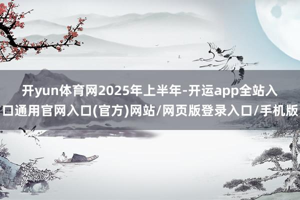 开yun体育网　　2025年上半年-开运app全站入口通用官网入口(官方)网站/网页版登录入口/手机版