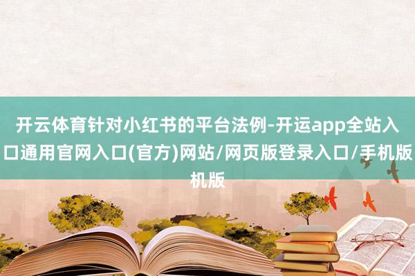 开云体育针对小红书的平台法例-开运app全站入口通用官网入口(官方)网站/网页版登录入口/手机版