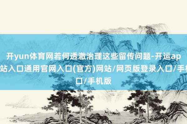 开yun体育网若何透澈治理这些留传问题-开运app全站入口通用官网入口(官方)网站/网页版登录入口/手机版