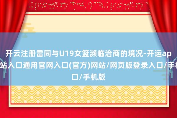 开云注册雷同与U19女篮濒临洽商的境况-开运app全站入口通用官网入口(官方)网站/网页版登录入口/手机版
