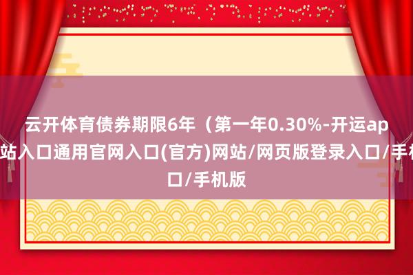 云开体育债券期限6年（第一年0.30%-开运app全站入口通用官网入口(官方)网站/网页版登录入口/手机版