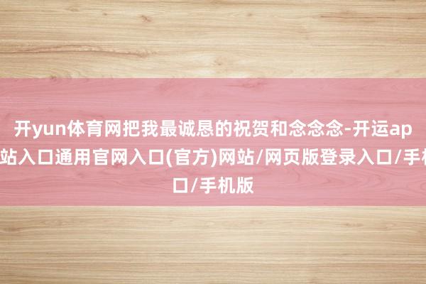 开yun体育网把我最诚恳的祝贺和念念念-开运app全站入口通用官网入口(官方)网站/网页版登录入口/手机版