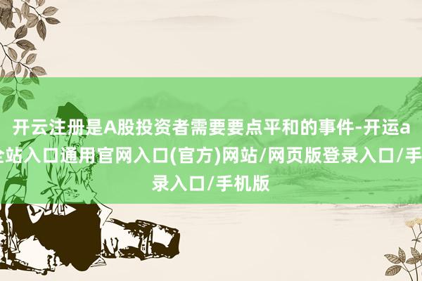 开云注册是A股投资者需要要点平和的事件-开运app全站入口通用官网入口(官方)网站/网页版登录入口/手机版