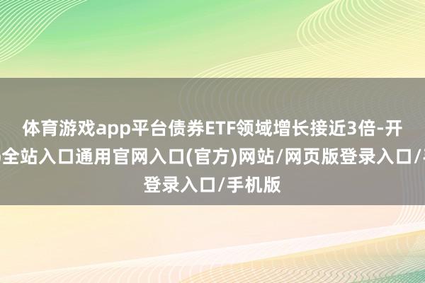 体育游戏app平台债券ETF领域增长接近3倍-开运app全站入口通用官网入口(官方)网站/网页版登录入口/手机版