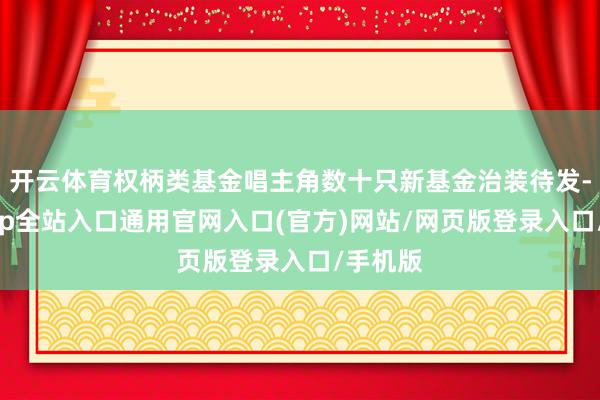 开云体育权柄类基金唱主角数十只新基金治装待发-开运app全站入口通用官网入口(官方)网站/网页版登录入口/手机版