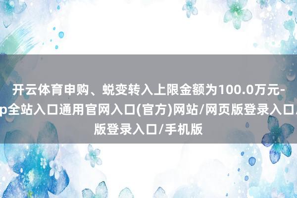 开云体育申购、蜕变转入上限金额为100.0万元-开运app全站入口通用官网入口(官方)网站/网页版登录入口/手机版