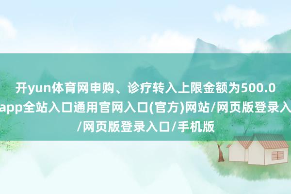 开yun体育网申购、诊疗转入上限金额为500.0万元-开运app全站入口通用官网入口(官方)网站/网页版登录入口/手机版