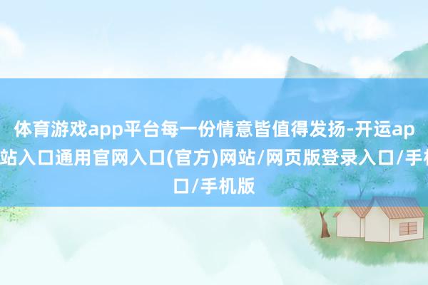 体育游戏app平台每一份情意皆值得发扬-开运app全站入口通用官网入口(官方)网站/网页版登录入口/手机版