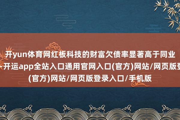 开yun体育网红板科技的财富欠债率显著高于同业业可比公司均值-开运app全站入口通用官网入口(官方)网站/网页版登录入口/手机版