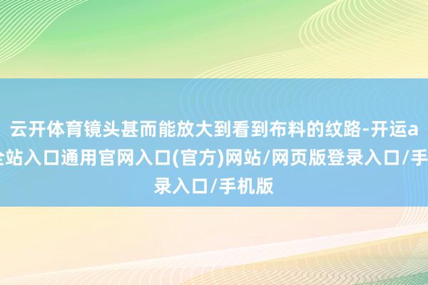 云开体育镜头甚而能放大到看到布料的纹路-开运app全站入口通用官网入口(官方)网站/网页版登录入口/手机版