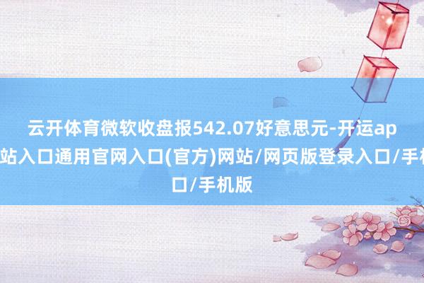 云开体育微软收盘报542.07好意思元-开运app全站入口通用官网入口(官方)网站/网页版登录入口/手机版