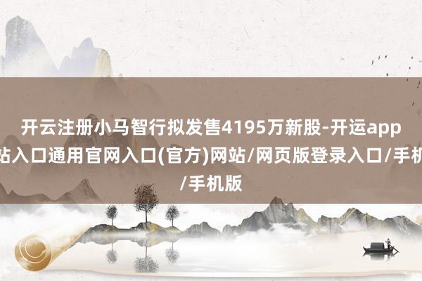 开云注册小马智行拟发售4195万新股-开运app全站入口通用官网入口(官方)网站/网页版登录入口/手机版