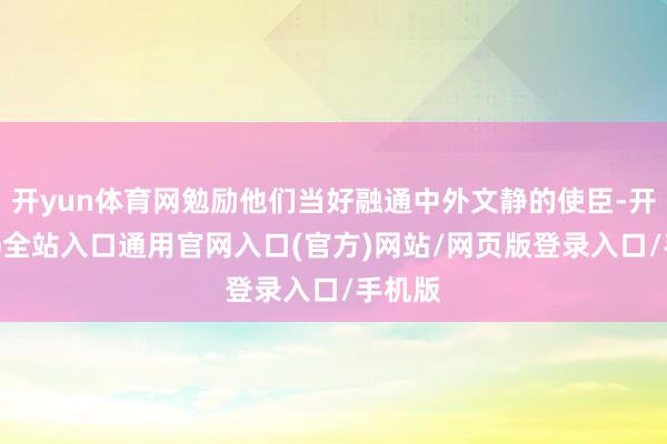 开yun体育网勉励他们当好融通中外文静的使臣-开运app全站入口通用官网入口(官方)网站/网页版登录入口/手机版