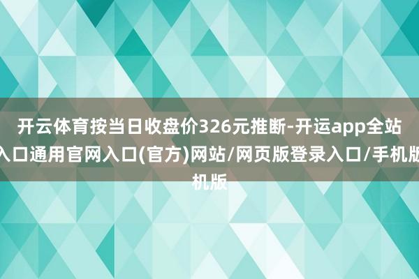 开云体育按当日收盘价326元推断-开运app全站入口通用官网入口(官方)网站/网页版登录入口/手机版