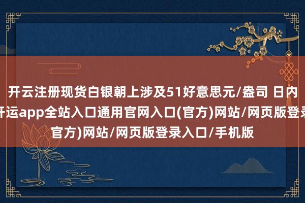 开云注册现货白银朝上涉及51好意思元/盎司 日内飞腾1.61%-开运app全站入口通用官网入口(官方)网站/网页版登录入口/手机版