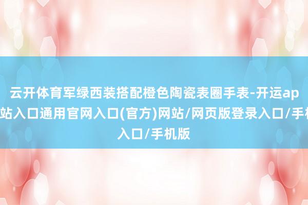 云开体育军绿西装搭配橙色陶瓷表圈手表-开运app全站入口通用官网入口(官方)网站/网页版登录入口/手机版