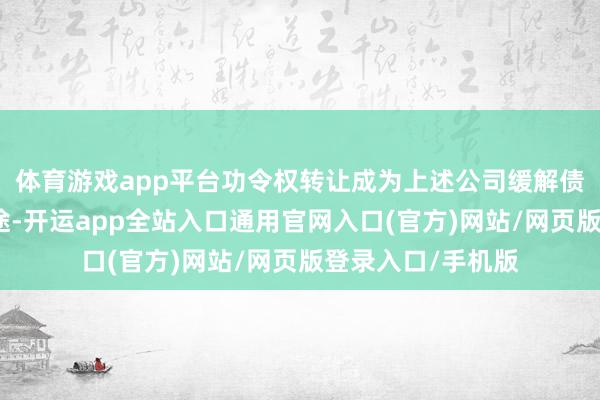 体育游戏app平台功令权转让成为上述公司缓解债务压力的优选旅途-开运app全站入口通用官网入口(官方)网站/网页版登录入口/手机版