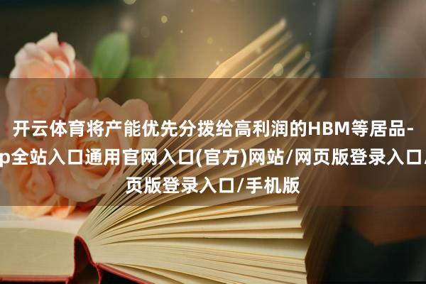 开云体育将产能优先分拨给高利润的HBM等居品-开运app全站入口通用官网入口(官方)网站/网页版登录入口/手机版