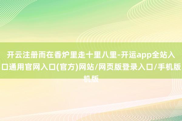 开云注册而在香炉里走十里八里-开运app全站入口通用官网入口(官方)网站/网页版登录入口/手机版