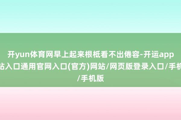 开yun体育网早上起来根柢看不出倦容-开运app全站入口通用官网入口(官方)网站/网页版登录入口/手机版