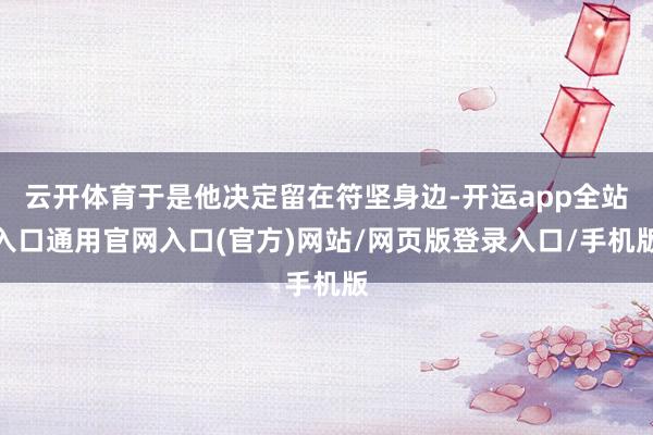 云开体育于是他决定留在符坚身边-开运app全站入口通用官网入口(官方)网站/网页版登录入口/手机版