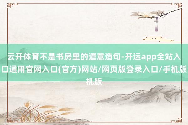 云开体育不是书房里的遣意造句-开运app全站入口通用官网入口(官方)网站/网页版登录入口/手机版